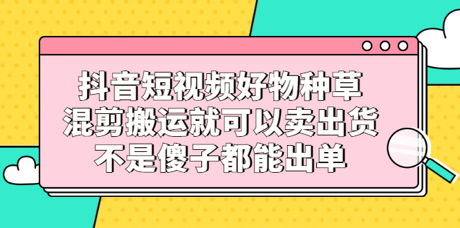 抖音短视频好物种草，混剪搬运就可以卖出货，不是傻子都能出单去创吧-网创项目资源站-副业项目-创业项目-搞钱项目黑蛋搞钱