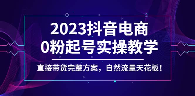 2023抖音电商0粉起号实操教学，直接带货完整方案，自然流量天花板去创吧-网创项目资源站-副业项目-创业项目-搞钱项目黑蛋搞钱