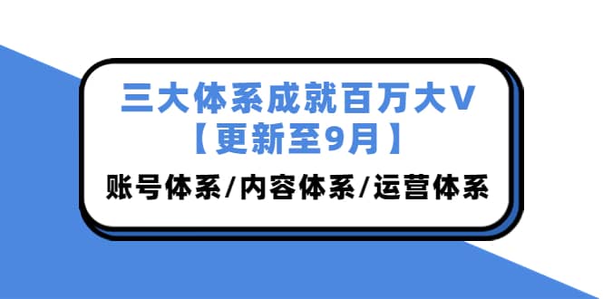三大体系成就百万大V【更新至9月】，账号体系/内容体系/运营体系 (26节课)去创吧-网创项目资源站-副业项目-创业项目-搞钱项目黑蛋搞钱