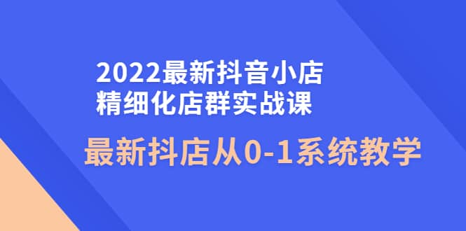 2022最新抖音小店精细化店群实战课，最新抖店从0-1系统教学去创吧-网创项目资源站-副业项目-创业项目-搞钱项目黑蛋搞钱