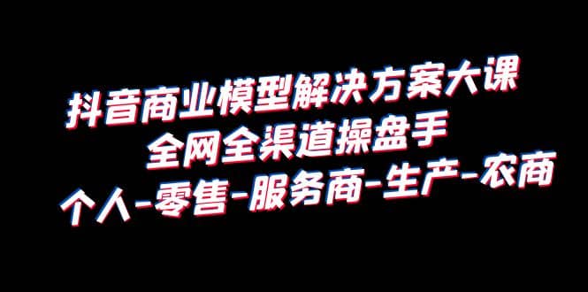 抖音商业 模型解决方案大课 全网全渠道操盘手 个人-零售-服务商-生产-农商去创吧-网创项目资源站-副业项目-创业项目-搞钱项目黑蛋搞钱