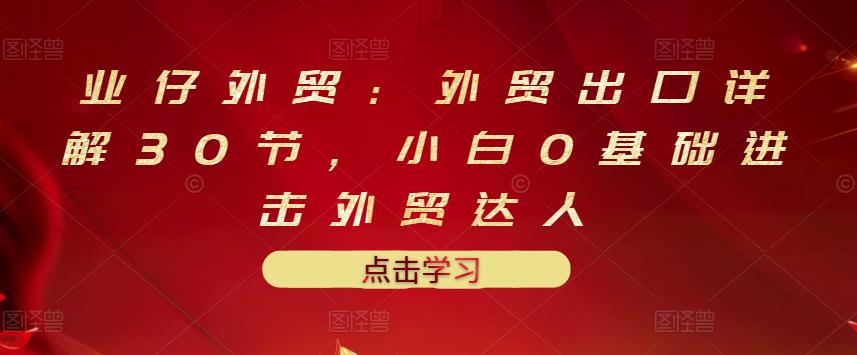 业仔外贸：外贸出口详解30节，小白0基础进击外贸达人 价值666元去创吧-网创项目资源站-副业项目-创业项目-搞钱项目黑蛋搞钱