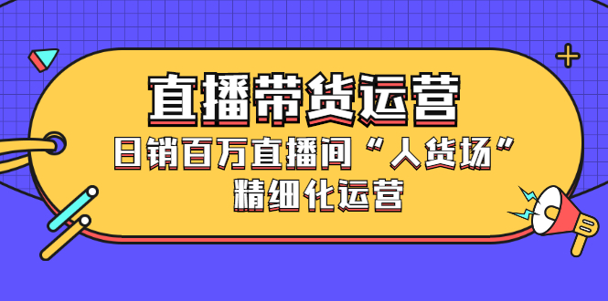 直播带货运营，销百万直播间“人货场”精细化运营去创吧-网创项目资源站-副业项目-创业项目-搞钱项目黑蛋搞钱