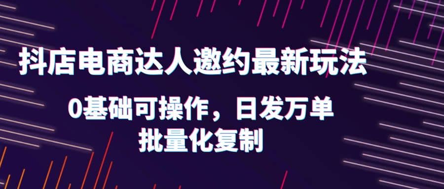 抖店电商达人邀约最新玩法，0基础可操作，日发万单，批量化复制去创吧-网创项目资源站-副业项目-创业项目-搞钱项目黑蛋搞钱