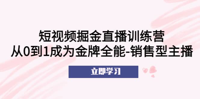 短视频掘金直播训练营：从0到1成为金牌全能-销售型主播去创吧-网创项目资源站-副业项目-创业项目-搞钱项目黑蛋搞钱