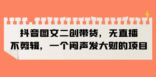 抖音图文二创带货，无直播，不剪辑，一个闷声发大财的项目去创吧-网创项目资源站-副业项目-创业项目-搞钱项目黑蛋搞钱