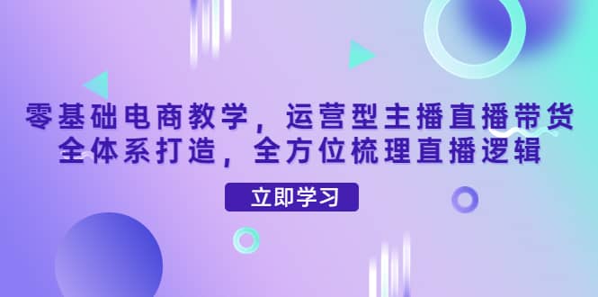 零基础电商教学，运营型主播直播带货全体系打造，全方位梳理直播逻辑去创吧-网创项目资源站-副业项目-创业项目-搞钱项目黑蛋搞钱