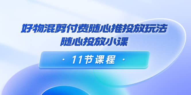 好物混剪付费随心推投放玩法，随心投放小课（11节课程）去创吧-网创项目资源站-副业项目-创业项目-搞钱项目黑蛋搞钱