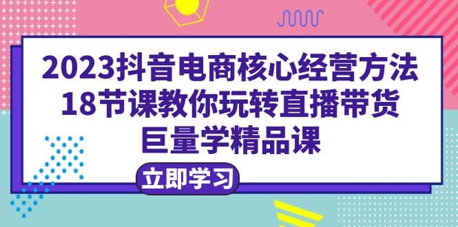 2023抖音电商核心经营方法：18节课教你玩转直播带货，巨量学精品课去创吧-网创项目资源站-副业项目-创业项目-搞钱项目黑蛋搞钱