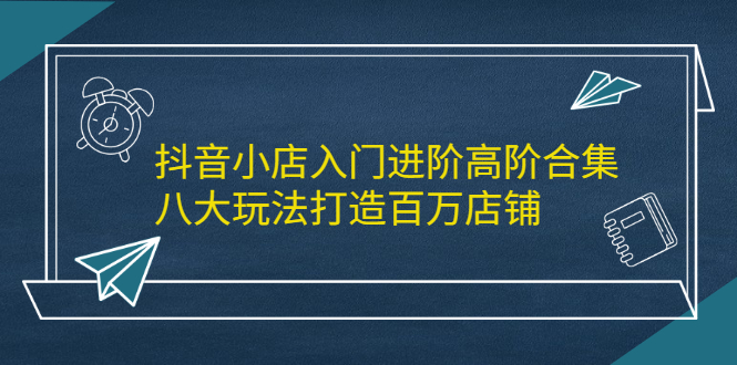 抖音小店入门进阶高阶合集，八大玩法打造百万店铺去创吧-网创项目资源站-副业项目-创业项目-搞钱项目黑蛋搞钱