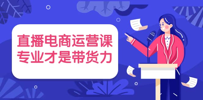 直播电商运营课，专业才是带货力 价值699去创吧-网创项目资源站-副业项目-创业项目-搞钱项目黑蛋搞钱
