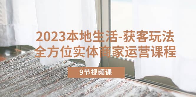 2023本地生活-获客玩法，全方位实体商家运营课程（9节视频课）去创吧-网创项目资源站-副业项目-创业项目-搞钱项目黑蛋搞钱