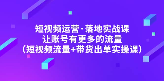 短视频运营·落地实战课 让账号有更多的流量（短视频流量+带货出单实操）去创吧-网创项目资源站-副业项目-创业项目-搞钱项目黑蛋搞钱