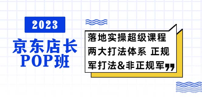 2023京东店长·POP班 落地实操超级课程 两大打法体系 正规军&非正规军去创吧-网创项目资源站-副业项目-创业项目-搞钱项目黑蛋搞钱