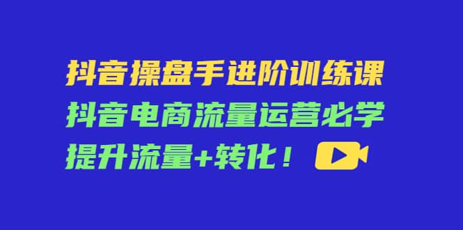 抖音操盘手进阶训练课：抖音电商流量运营必学，提升流量+转化去创吧-网创项目资源站-副业项目-创业项目-搞钱项目黑蛋搞钱