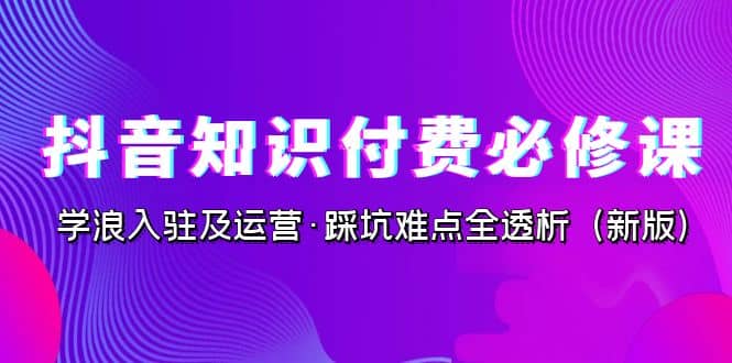 抖音·知识付费·必修课，学浪入驻及运营·踩坑难点全透析（2023新版）去创吧-网创项目资源站-副业项目-创业项目-搞钱项目黑蛋搞钱