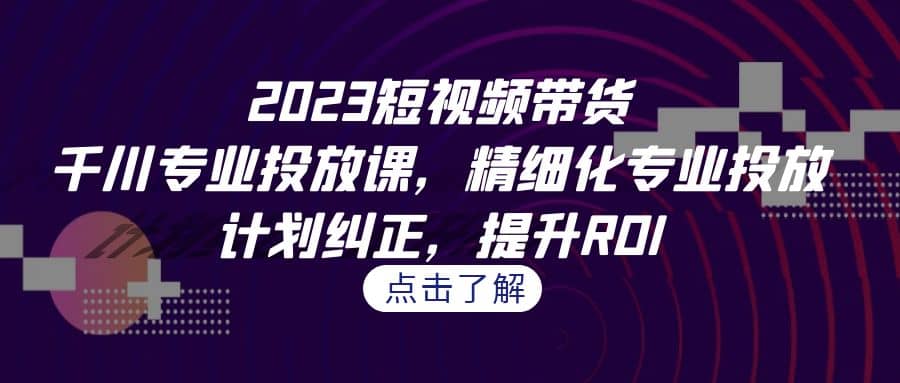 2023短视频带货-千川专业投放课，精细化专业投放，计划纠正，提升ROI去创吧-网创项目资源站-副业项目-创业项目-搞钱项目黑蛋搞钱