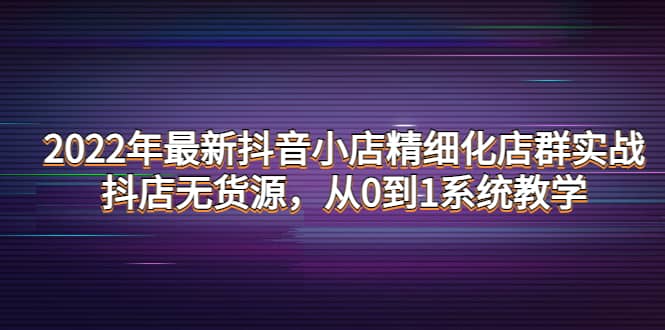 2022年最新抖音小店精细化店群实战，抖店无货源，从0到1系统教学去创吧-网创项目资源站-副业项目-创业项目-搞钱项目黑蛋搞钱