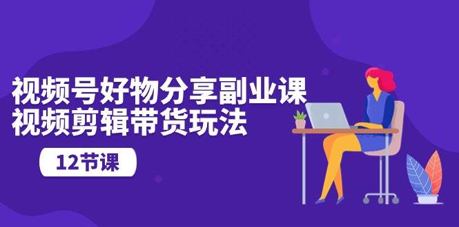 视频号好物分享副业课，视频剪辑带货玩法（12节课）去创吧-网创项目资源站-副业项目-创业项目-搞钱项目黑蛋搞钱
