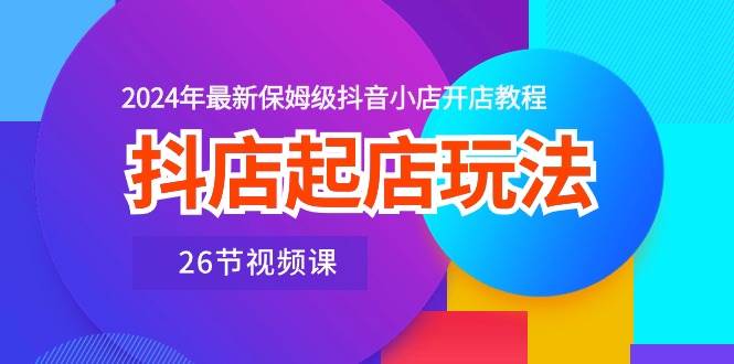 抖店起店玩法，2024年最新保姆级抖音小店开店教程（26节视频课）去创吧-网创项目资源站-副业项目-创业项目-搞钱项目黑蛋搞钱
