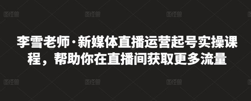 李雪老师·新媒体直播运营起号实操课程，帮助你在直播间获取更多流量去创吧-网创项目资源站-副业项目-创业项目-搞钱项目黑蛋搞钱