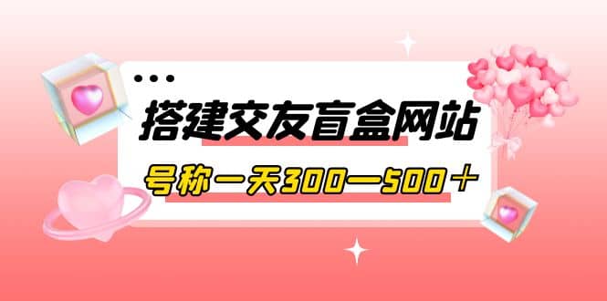 搭建交友盲盒网站，号称一天300—500＋【源码+教程】去创吧-网创项目资源站-副业项目-创业项目-搞钱项目黑蛋搞钱