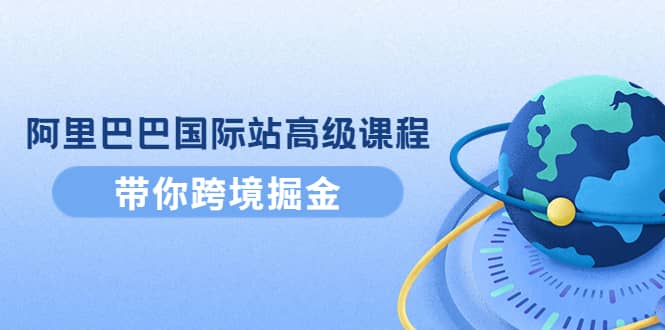 阿里巴巴国际站高级课程：带你跨境掘金，选品+优化+广告+推广去创吧-网创项目资源站-副业项目-创业项目-搞钱项目黑蛋搞钱