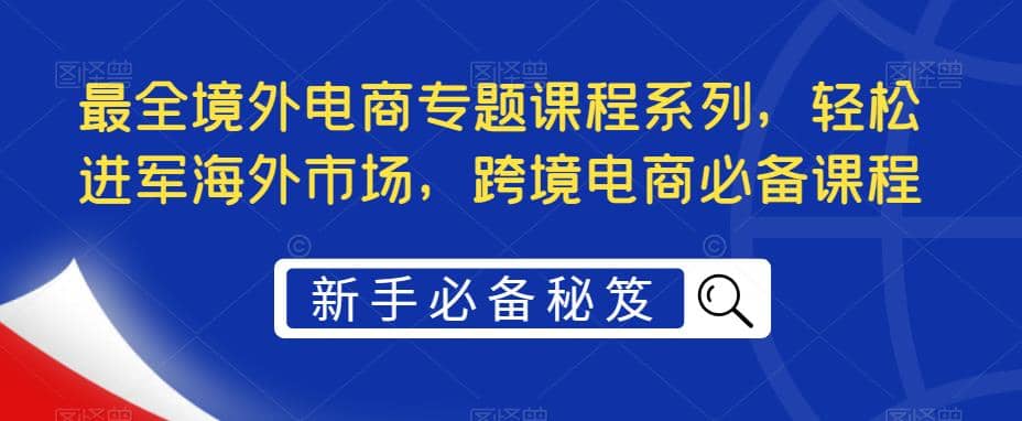 最全境外电商专题课程系列，轻松进军海外市场，跨境电商必备课程去创吧-网创项目资源站-副业项目-创业项目-搞钱项目黑蛋搞钱