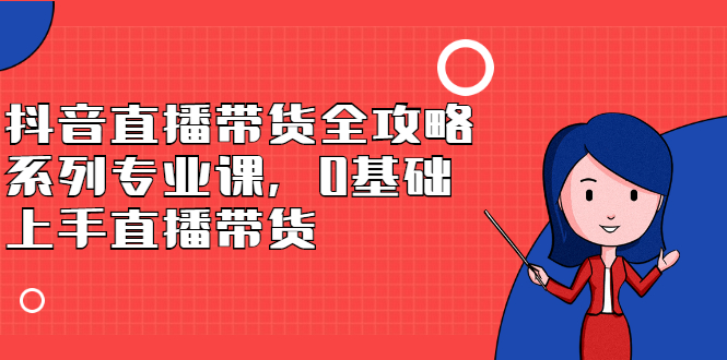 抖音直播带货全攻略系列专业课，0基础上手直播带货去创吧-网创项目资源站-副业项目-创业项目-搞钱项目黑蛋搞钱