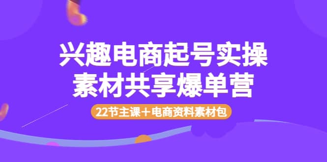 兴趣电商起号实操素材共享爆单营（22节主课＋电商资料素材包）去创吧-网创项目资源站-副业项目-创业项目-搞钱项目黑蛋搞钱