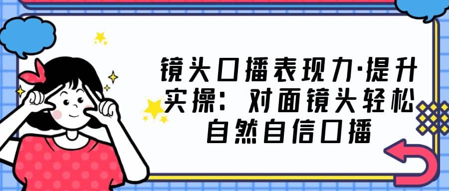 镜头口播表现力·提升实操：对面镜头轻松自然自信口播（23节课）去创吧-网创项目资源站-副业项目-创业项目-搞钱项目黑蛋搞钱