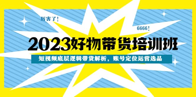 2023好物带货培训班：短视频底层逻辑带货解析，账号定位运营选品去创吧-网创项目资源站-副业项目-创业项目-搞钱项目黑蛋搞钱