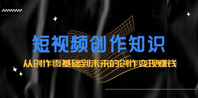 短视频创作知识：从创作零基础到未来的创作变现赚钱去创吧-网创项目资源站-副业项目-创业项目-搞钱项目黑蛋搞钱