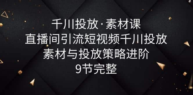千川投放·素材课：直播间引流短视频千川投放素材与投放策略进阶，9节完整去创吧-网创项目资源站-副业项目-创业项目-搞钱项目黑蛋搞钱