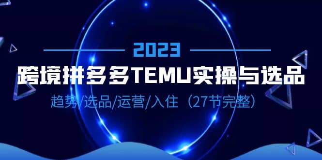 2023跨境·拼多多·TEMU实操与选品，趋势·选品·运营·入住（27节完整）去创吧-网创项目资源站-副业项目-创业项目-搞钱项目黑蛋搞钱