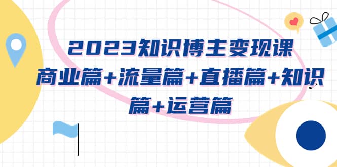2023知识博主变现实战进阶课：商业篇+流量篇+直播篇+知识篇+运营篇去创吧-网创项目资源站-副业项目-创业项目-搞钱项目黑蛋搞钱