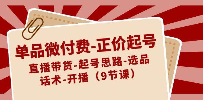 单品微付费-正价起号：直播带货-起号思路-选品-话术-开播（9节课）去创吧-网创项目资源站-副业项目-创业项目-搞钱项目黑蛋搞钱