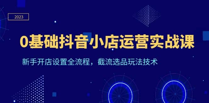 0基础抖音小店运营实战课，新手开店设置全流程，截流选品玩法技术去创吧-网创项目资源站-副业项目-创业项目-搞钱项目黑蛋搞钱