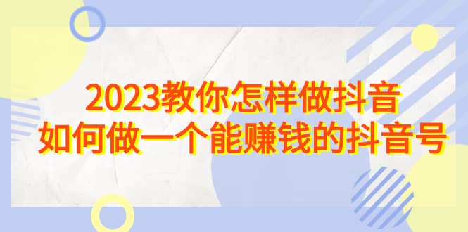 2023教你怎样做抖音，如何做一个能赚钱的抖音号（22节课）去创吧-网创项目资源站-副业项目-创业项目-搞钱项目黑蛋搞钱