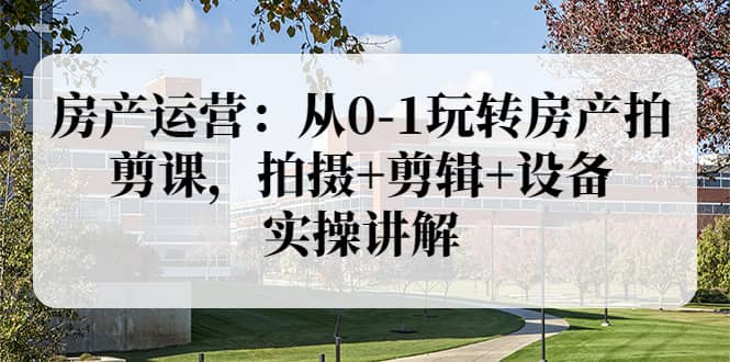 房产运营：从0-1玩转房产拍剪课，拍摄+剪辑+设备，实操讲解（价值899）去创吧-网创项目资源站-副业项目-创业项目-搞钱项目黑蛋搞钱