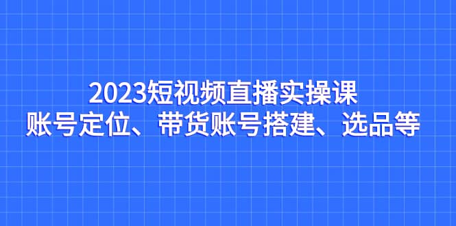 2023短视频直播实操课，账号定位、带货账号搭建、选品等去创吧-网创项目资源站-副业项目-创业项目-搞钱项目黑蛋搞钱