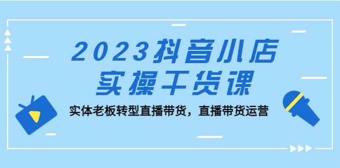 2023抖音小店实操干货课：实体老板转型直播带货，直播带货运营去创吧-网创项目资源站-副业项目-创业项目-搞钱项目黑蛋搞钱
