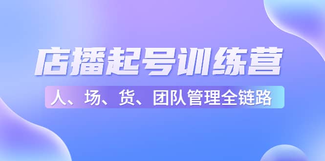 店播起号训练营：帮助更多直播新人快速开启和度过起号阶段（16节）去创吧-网创项目资源站-副业项目-创业项目-搞钱项目黑蛋搞钱