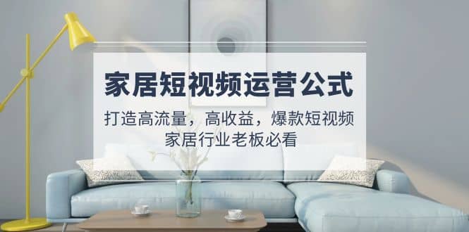 家居短视频运营公式：打造高流量，高收益，爆款短视频 家居行业老板必看去创吧-网创项目资源站-副业项目-创业项目-搞钱项目黑蛋搞钱