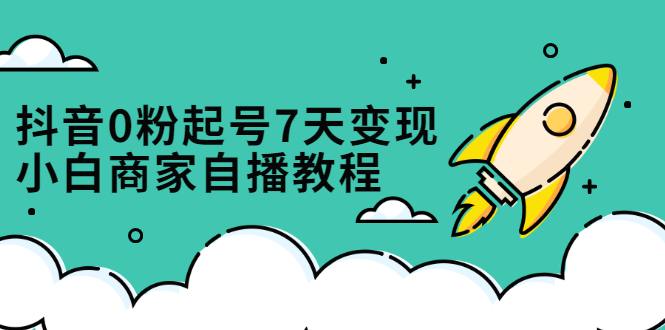 抖音0粉起号7天变现，无需专业的团队，小白商家从0到1自播教程去创吧-网创项目资源站-副业项目-创业项目-搞钱项目黑蛋搞钱
