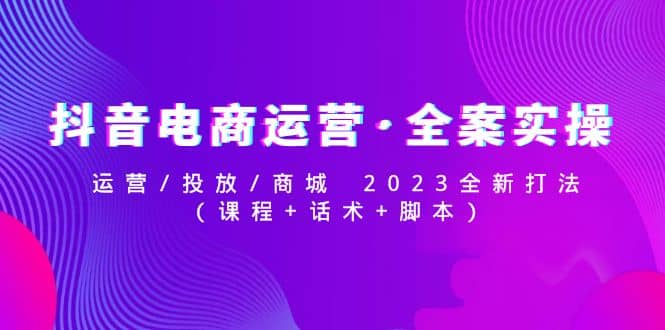 抖音电商运营·全案实操：运营/投放/商城 2023全新打法去创吧-网创项目资源站-副业项目-创业项目-搞钱项目黑蛋搞钱