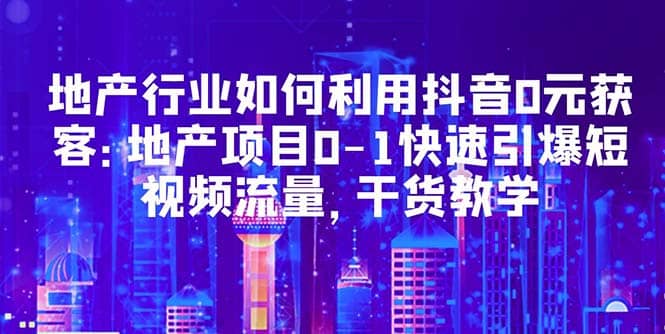 地产行业如何利用抖音0元获客：地产项目0-1快速引爆短视频流量，干货教学去创吧-网创项目资源站-副业项目-创业项目-搞钱项目黑蛋搞钱