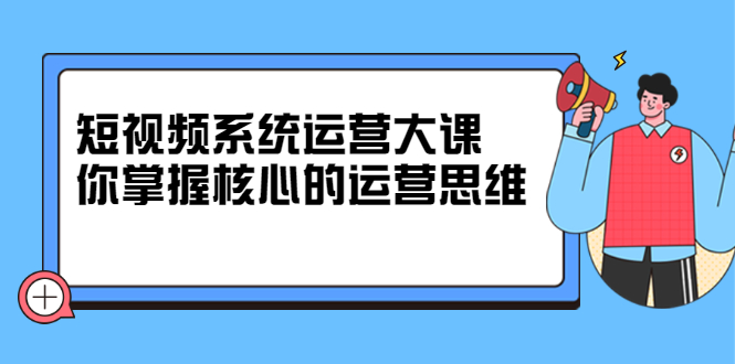 短视频系统运营大课，你掌握核心的运营思维 价值7800元去创吧-网创项目资源站-副业项目-创业项目-搞钱项目黑蛋搞钱