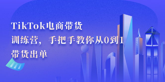 TikTok电商带货训练营，手把手教你从0到1带货出单去创吧-网创项目资源站-副业项目-创业项目-搞钱项目黑蛋搞钱