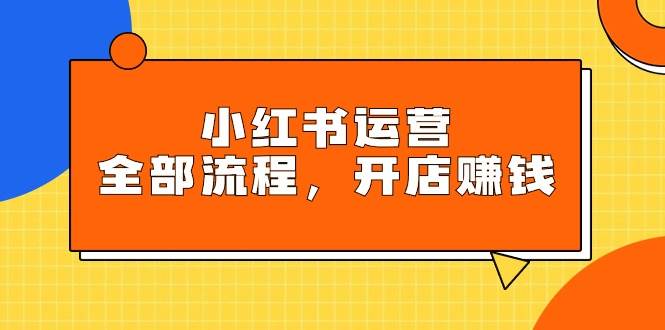 小红书运营全部流程，掌握小红书玩法规则，开店赚钱去创吧-网创项目资源站-副业项目-创业项目-搞钱项目黑蛋搞钱